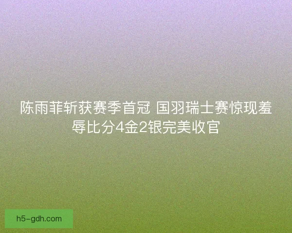 陈雨菲斩获赛季首冠 国羽瑞士赛惊现羞辱比分4金2银完美收官
