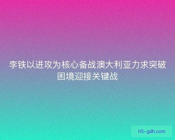 李铁以进攻为核心备战澳大利亚力求突破困境迎接关键战